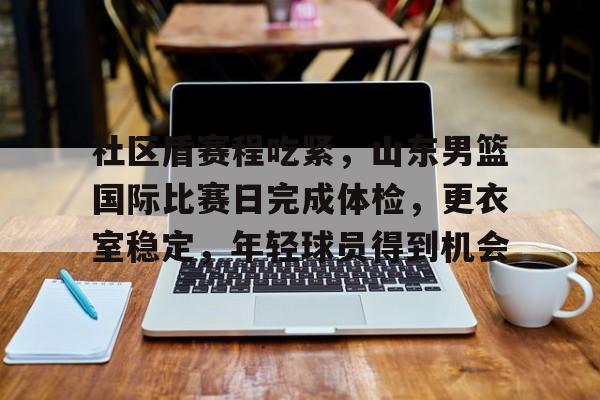 爱游戏-关于社区盾赛程吃紧,山东男篮国际比赛日完成体检,更衣室稳定,年轻球员得到机会的信息