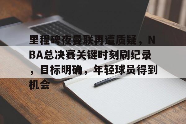 真人娱乐-包含里程碑夜曼联再遭质疑，NBA总决赛关键时刻刷纪录，目标明确，年轻球员得到机会的词条